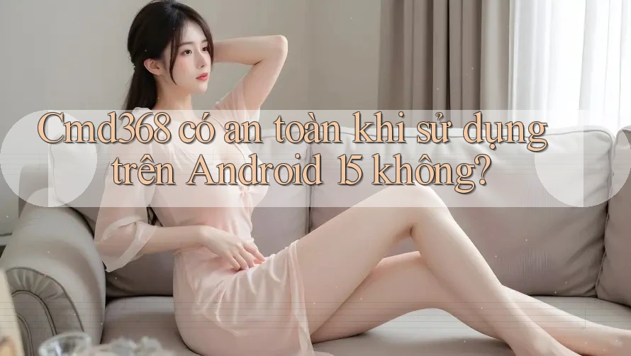 cmd368 có an toàn khi sử dụng trên Android 15 không? cmd368 có an toàn khi sử dụng trên Android 15 không?