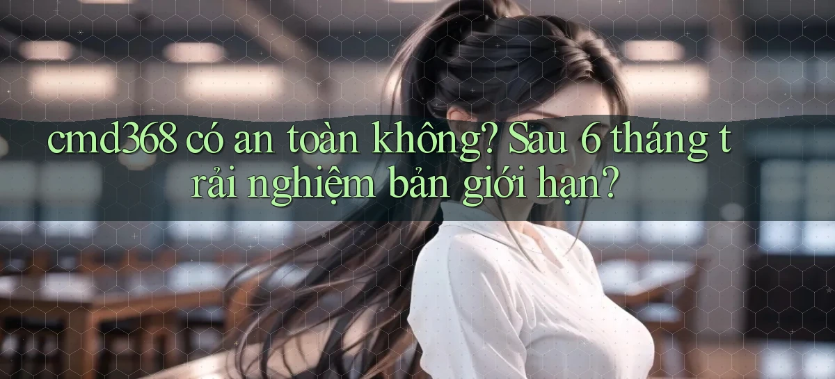 cmd368 có an toàn không sau 6 tháng trải nghiệm bản giới hạn