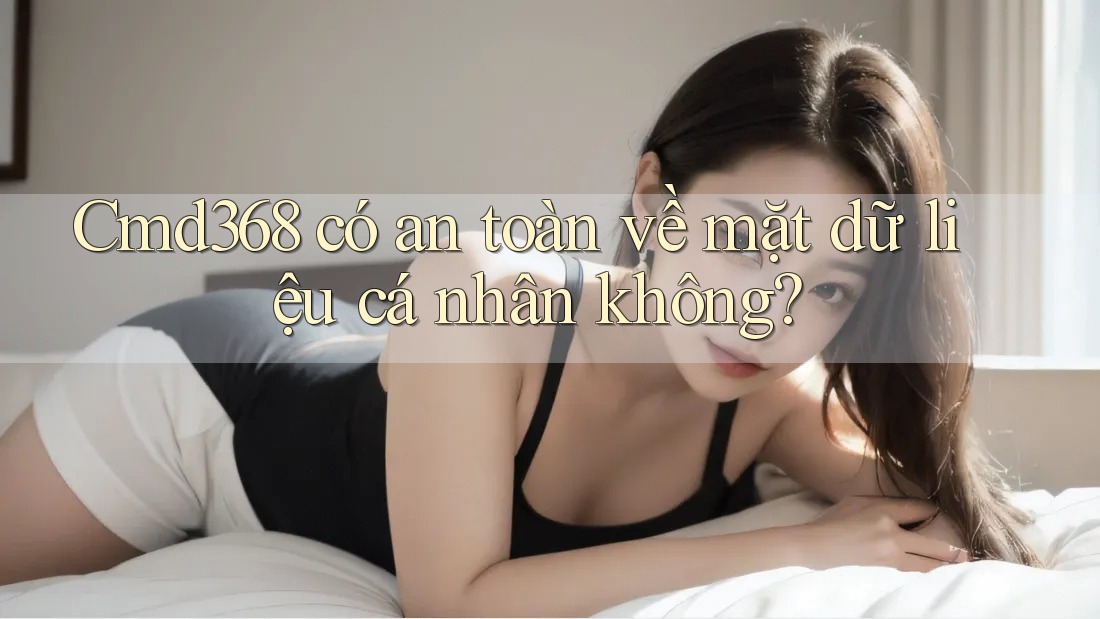 Cmd368 có an toàn về mặt dữ liệu cá nhân không? Cmd368 có an toàn về mặt dữ liệu cá nhân không?