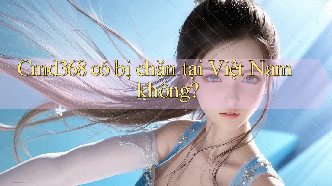 Cmd368 có bị chặn tại Việt Nam không? Cmd368 có bị chặn tại Việt Nam không?