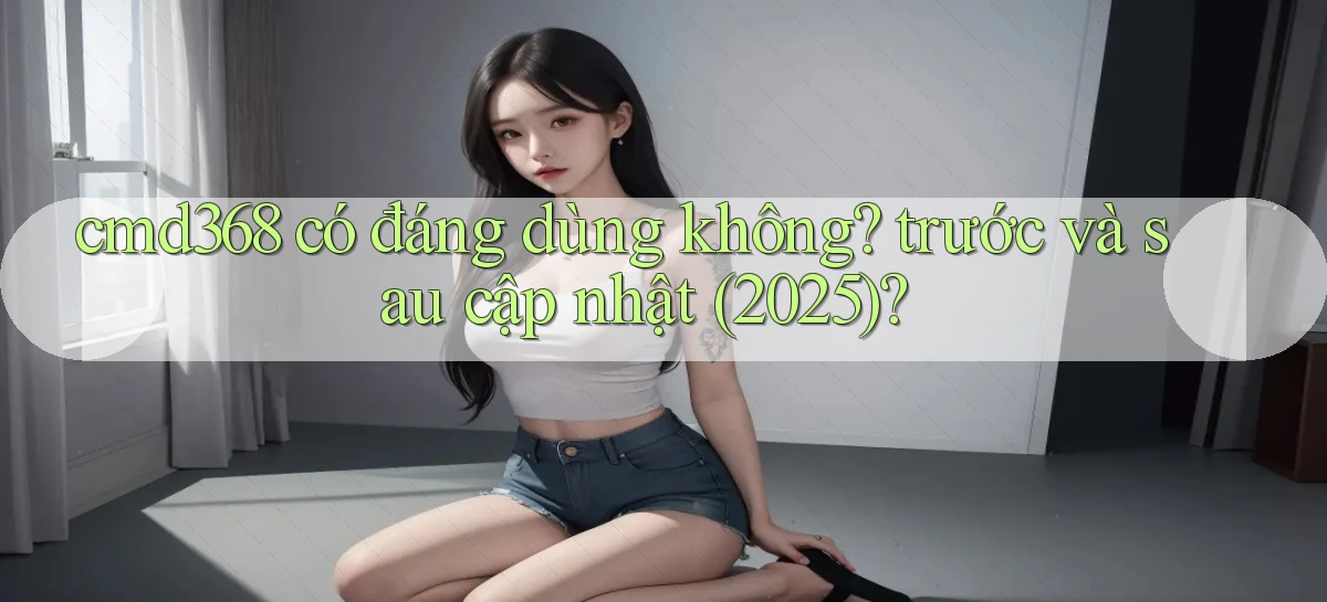 cmd368 có đáng dùng không trước và sau cập nhật (2025)