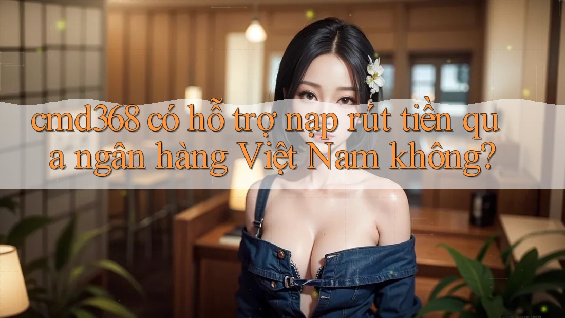cmd368 có hỗ trợ nạp rút tiền qua ngân hàng Việt Nam không?
