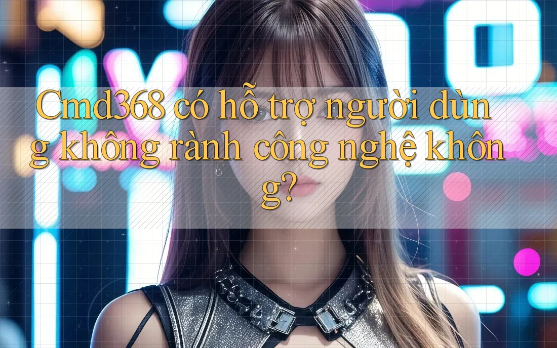 Cmd368 có hỗ trợ người dùng không rành công nghệ không? Cmd368 có hỗ trợ người dùng không rành công nghệ không?