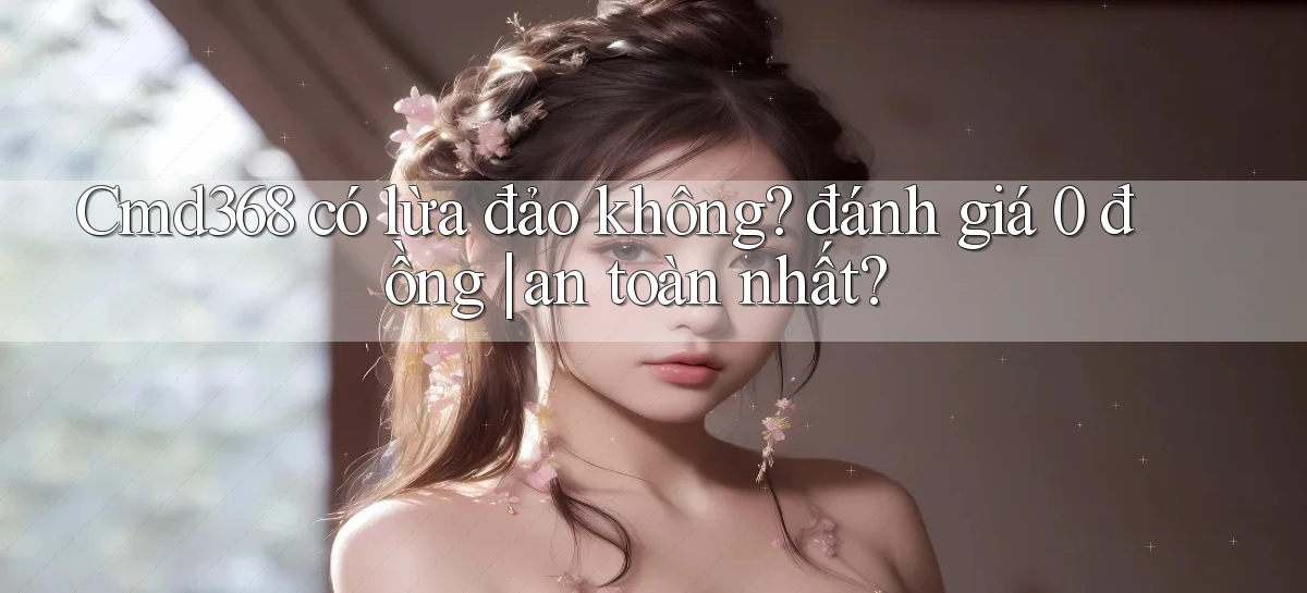 Cmd368 có lừa đảo không đánh giá 0 đồng an toàn nhất