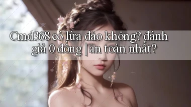 Cmd368 có lừa đảo không đánh giá 0 đồng an toàn nhất