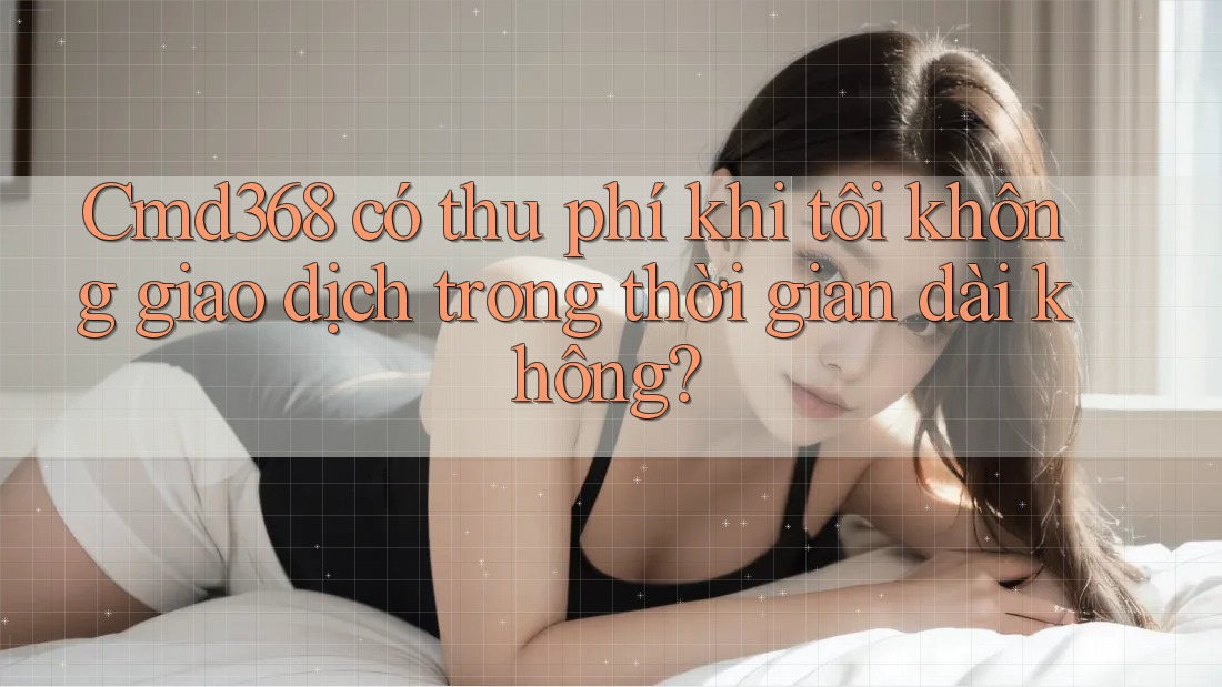 Cmd368 có thu phí khi tôi không giao dịch trong thời gian dài không? Cmd368 có thu phí khi tôi không giao dịch trong thời gian dài không?