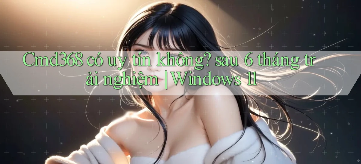 Cmd368 có uy tín không sau 6 tháng trải nghiệm Windows 11