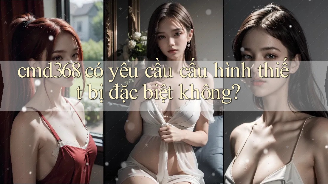 cmd368 có yêu cầu cấu hình thiết bị đặc biệt không?