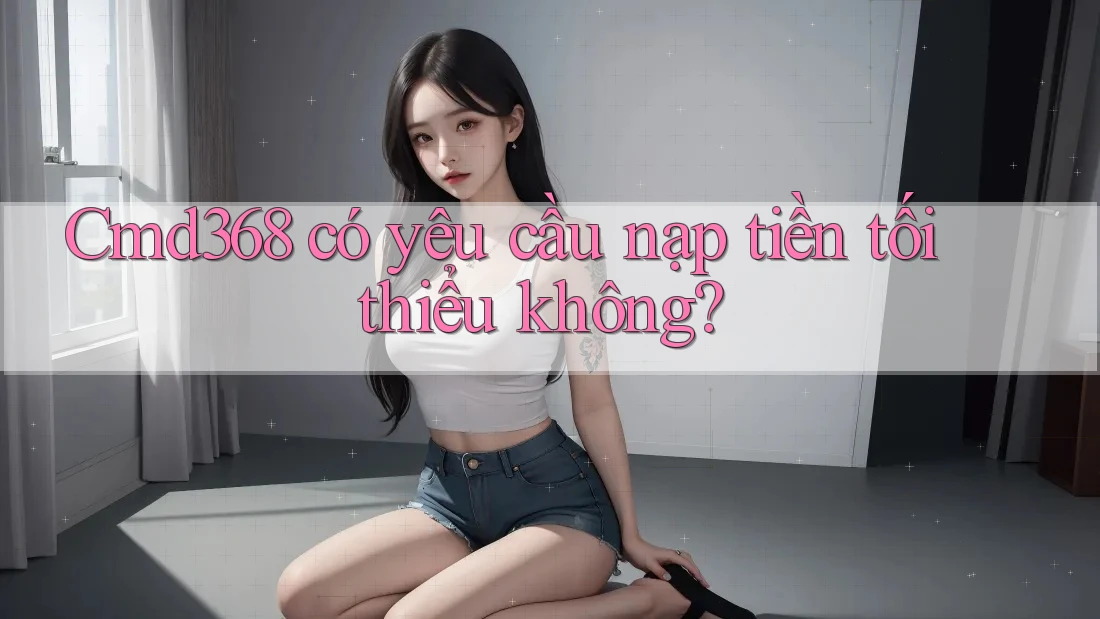 Cmd368 có yêu cầu nạp tiền tối thiểu không? Cmd368 có yêu cầu nạp tiền tối thiểu không?