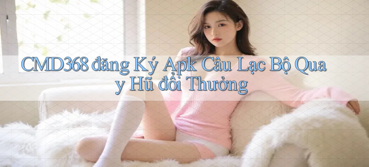 cmd368  đăng ký apk câu lạc bộ quay hũ đổi thưởng