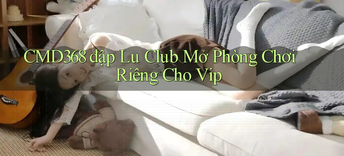 cmd368  đập lu club mở phòng chơi riêng cho vip