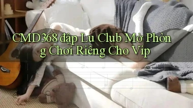 cmd368  đập lu club mở phòng chơi riêng cho vip