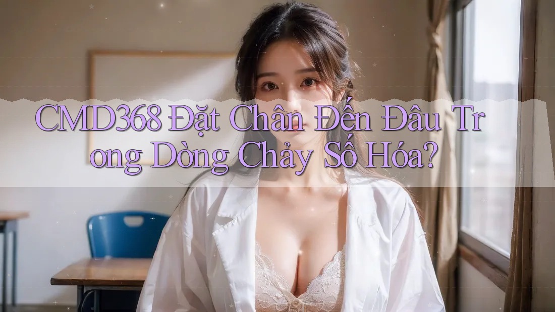 CMD368 Đặt Chân Đến Đâu Trong Dòng Chảy Số Hóa? CMD368 Đặt Chân Đến Đâu Trong Dòng Chảy Số Hóa?