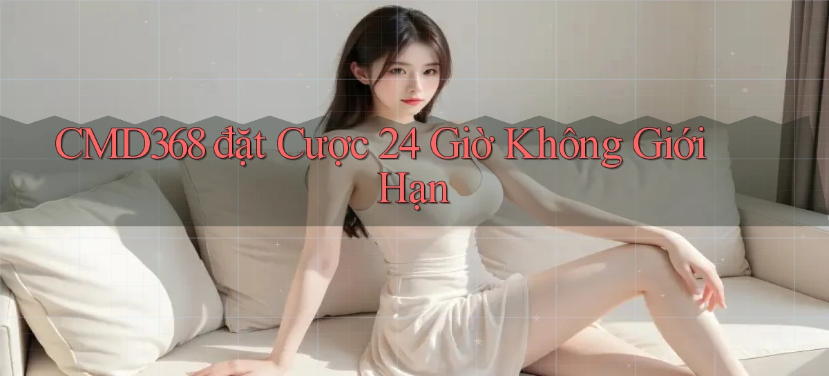 cmd368  đặt cược 24 giờ không giới hạn