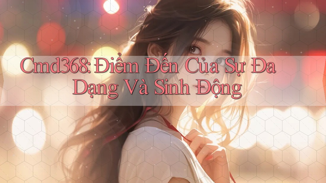 Cmd368: Điểm Đến Của Sự Đa Dạng Và Sinh Động Cmd368: Điểm Đến Của Sự Đa Dạng Và Sinh Động