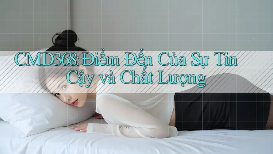 CMD368: Điểm Đến Của Sự Tin Cậy và Chất Lượng CMD368: Điểm Đến Của Sự Tin Cậy và Chất Lượng