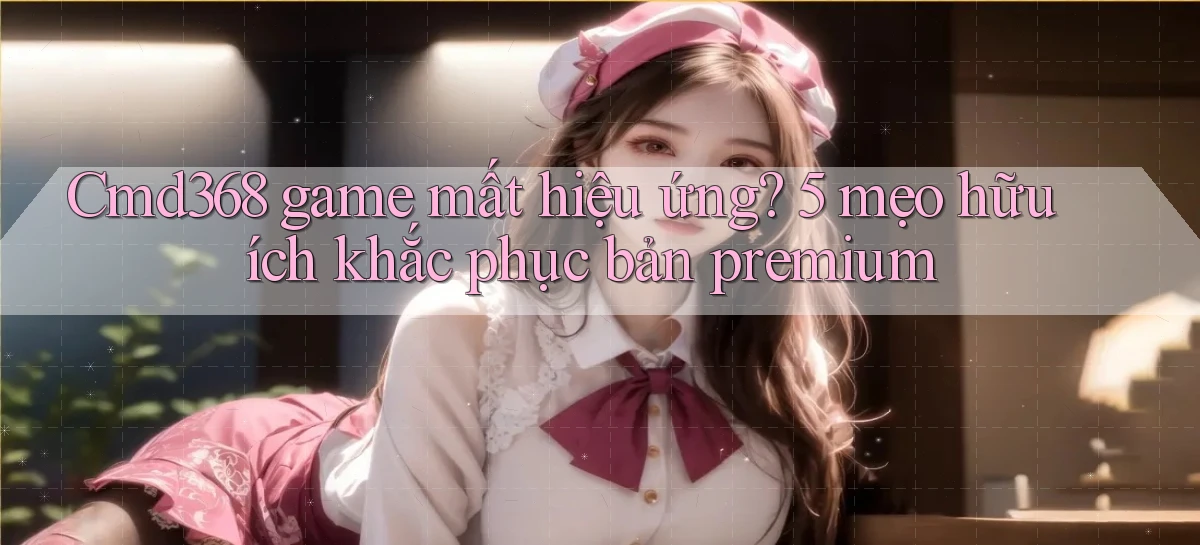 Cmd368 game mất hiệu ứng 5 mẹo hữu ích khắc phục bản premium