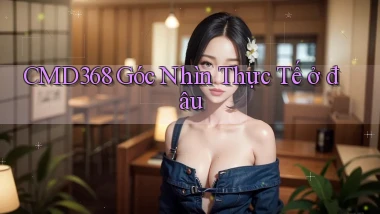 cmd368 góc nhìn thực tế ở đâu