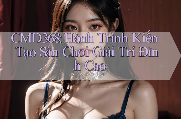 CMD368: Hành Trình Kiến Tạo Sân Chơi Giải Trí Đỉnh Cao CMD368: Hành Trình Kiến Tạo Sân Chơi Giải Trí Đỉnh Cao