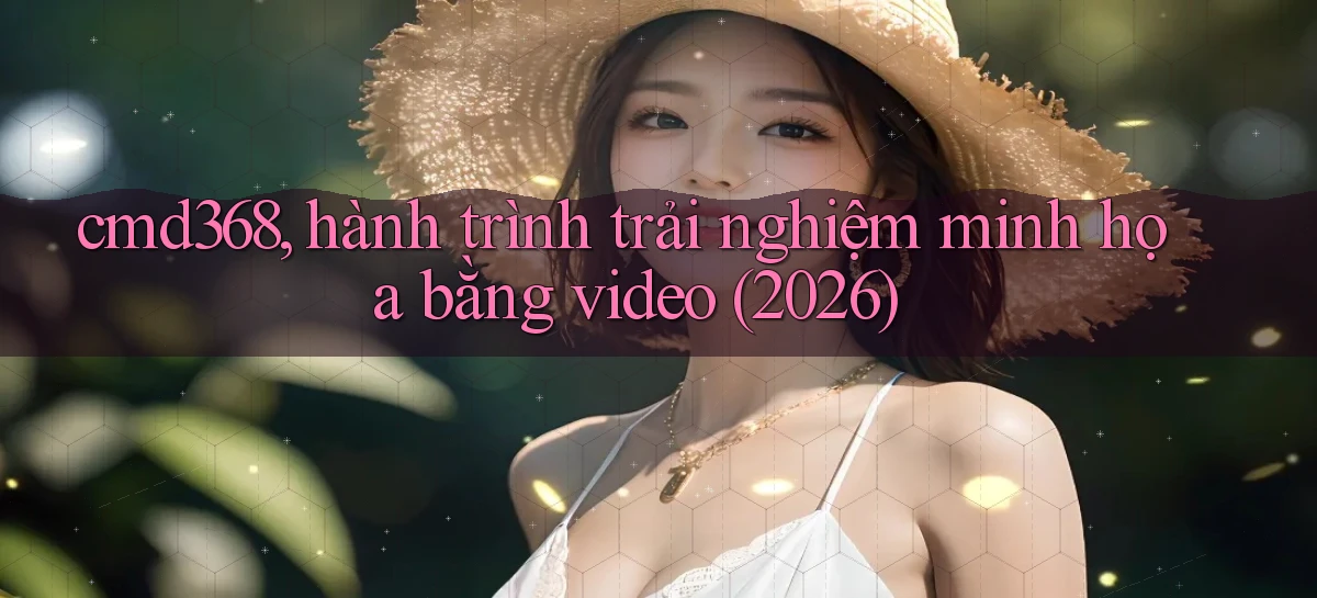 cmd368, hành trình trải nghiệm minh họa bằng video (2026)