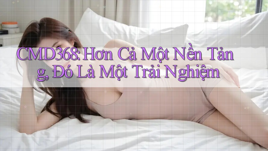 CMD368: Hơn Cả Một Nền Tảng, Đó Là Một Trải Nghiệm