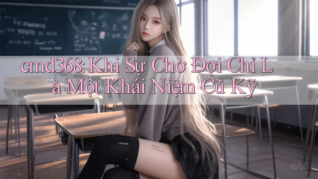 cmd368: Khi Sự Chờ Đợi Chỉ Là Một Khái Niệm Cũ Kỹ