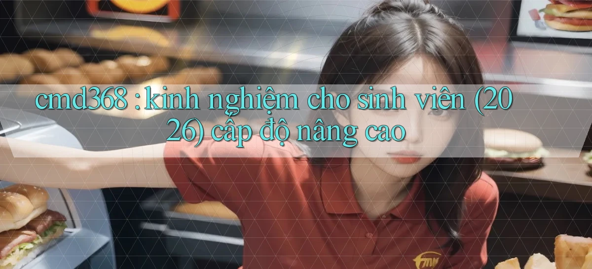 cmd368 kinh nghiệm cho sinh viên (2026) cấp độ nâng cao