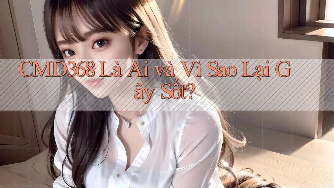 CMD368 Là Ai và Vì Sao Lại Gây Sốt? CMD368 Là Ai và Vì Sao Lại Gây Sốt?