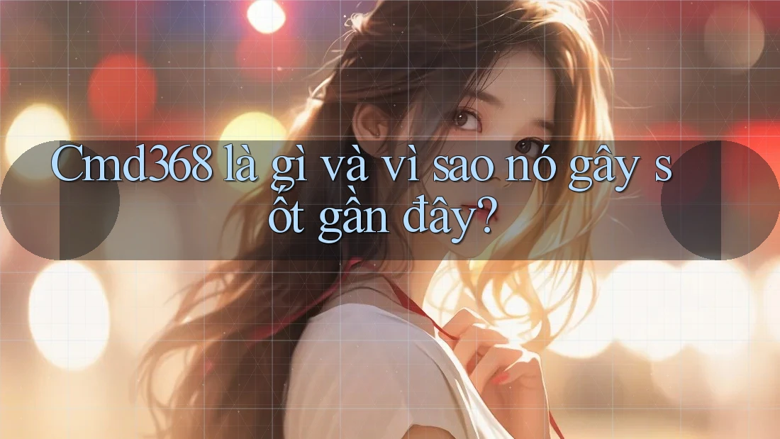 Cmd368 là gì và vì sao nó gây sốt gần đây? Cmd368 là gì và vì sao nó gây sốt gần đây?