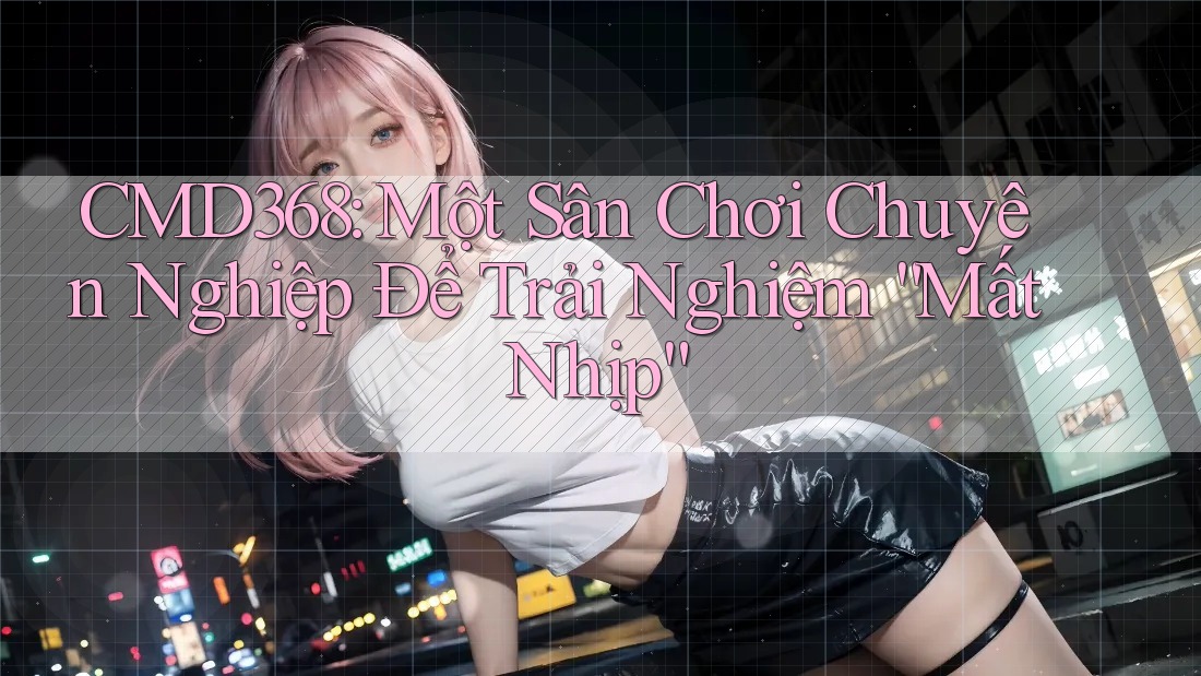 CMD368: Một Sân Chơi Chuyên Nghiệp Để Trải Nghiệm “Mất Nhịp” CMD368: Một Sân Chơi Chuyên Nghiệp Để Trải Nghiệm “Mất Nhịp”