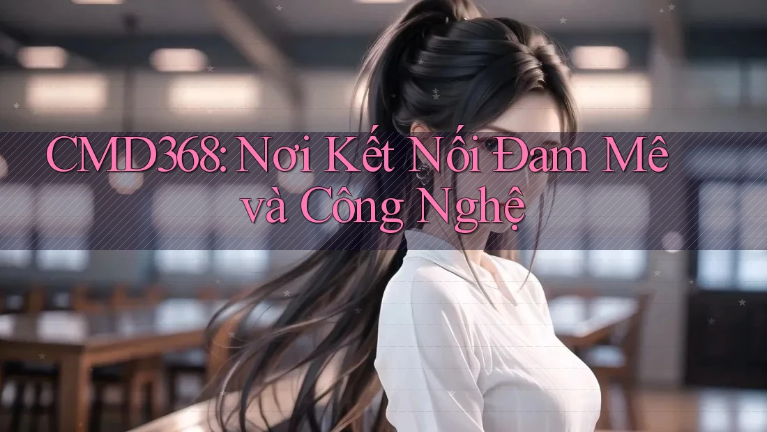 CMD368: Nơi Kết Nối Đam Mê và Công Nghệ CMD368: Nơi Kết Nối Đam Mê và Công Nghệ