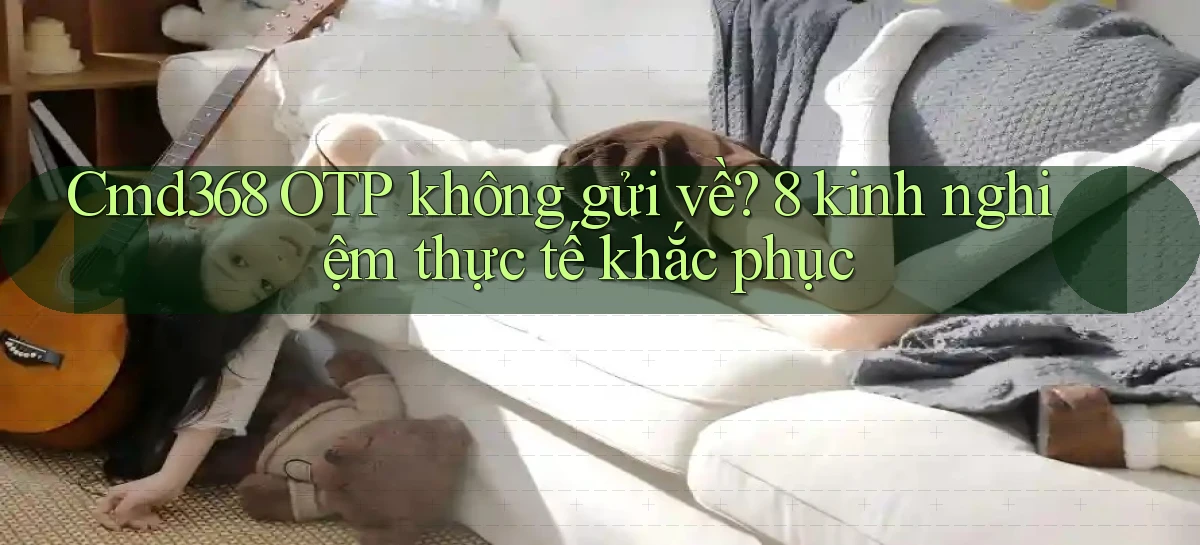 Cmd368 OTP không gửi về 8 kinh nghiệm thực tế khắc phục