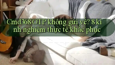 Cmd368 OTP không gửi về 8 kinh nghiệm thực tế khắc phục