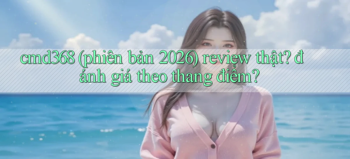 cmd368 (phiên bản 2026) review thật đánh giá theo thang điểm