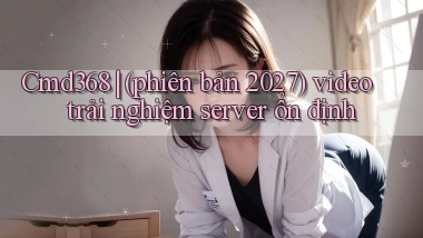 Cmd368 (phiên bản 2027) video trải nghiệm server ổn định