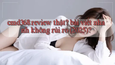 cmd368 review thật bài viết nhanh không rủi ro (2025)