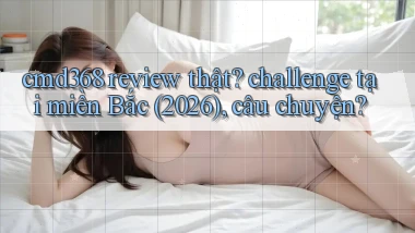 cmd368 review thật challenge tại miền Bắc (2026), câu chuyện