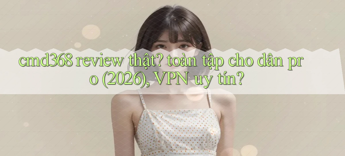 cmd368 review thật toàn tập cho dân pro (2026), VPN uy tín