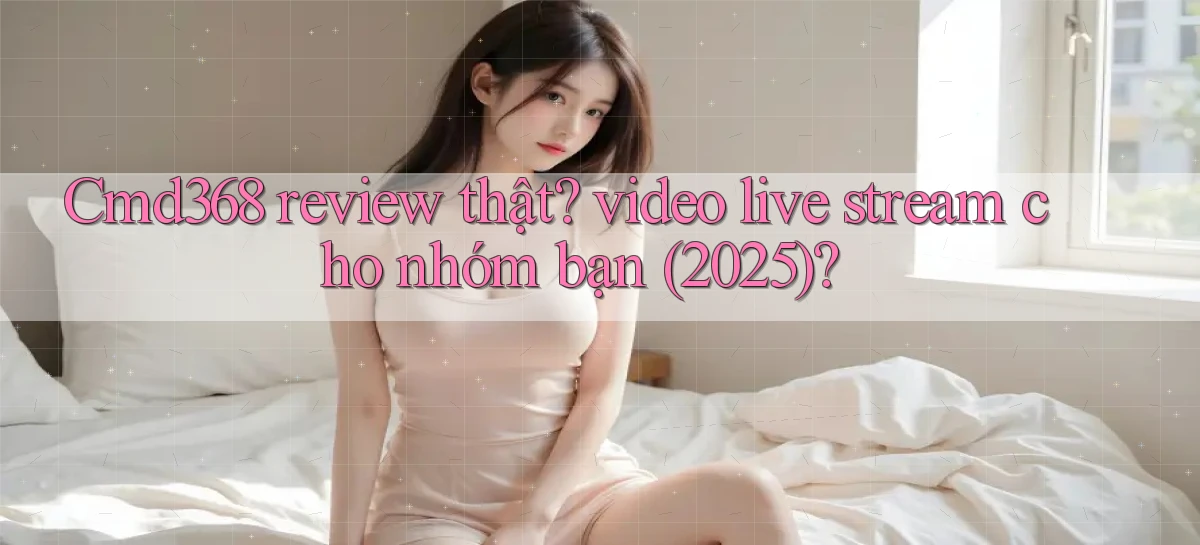 Cmd368 review thật video live stream cho nhóm bạn (2025)