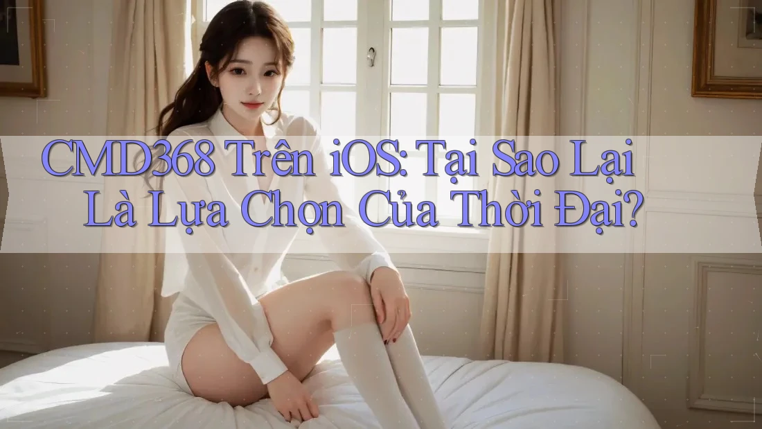 CMD368 Trên iOS: Tại Sao Lại Là Lựa Chọn Của Thời Đại? CMD368 Trên iOS: Tại Sao Lại Là Lựa Chọn Của Thời Đại?