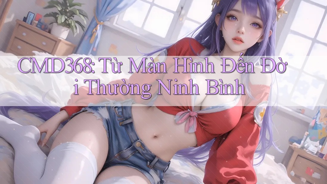 CMD368: Từ Màn Hình Đến Đời Thường Ninh Bình