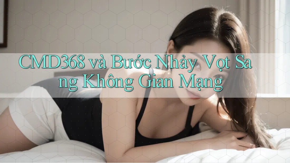 CMD368 và Bước Nhảy Vọt Sang Không Gian Mạng CMD368 và Bước Nhảy Vọt Sang Không Gian Mạng
