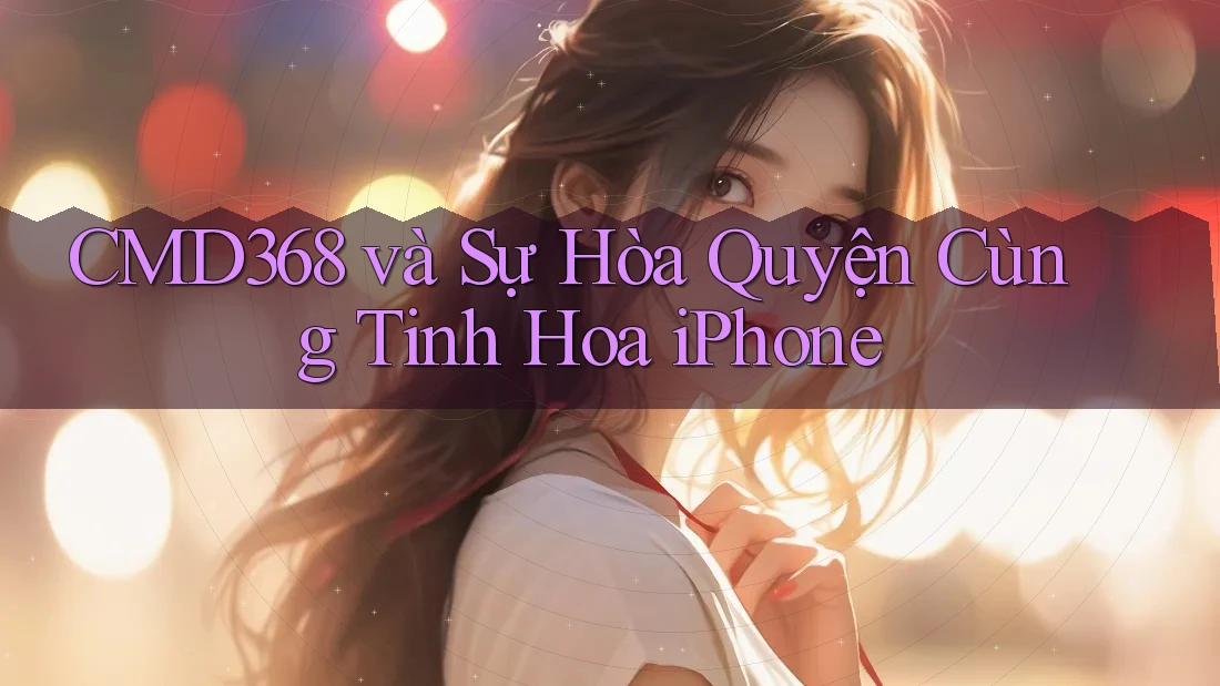 CMD368 và Sự Hòa Quyện Cùng Tinh Hoa iPhone CMD368 và Sự Hòa Quyện Cùng Tinh Hoa iPhone