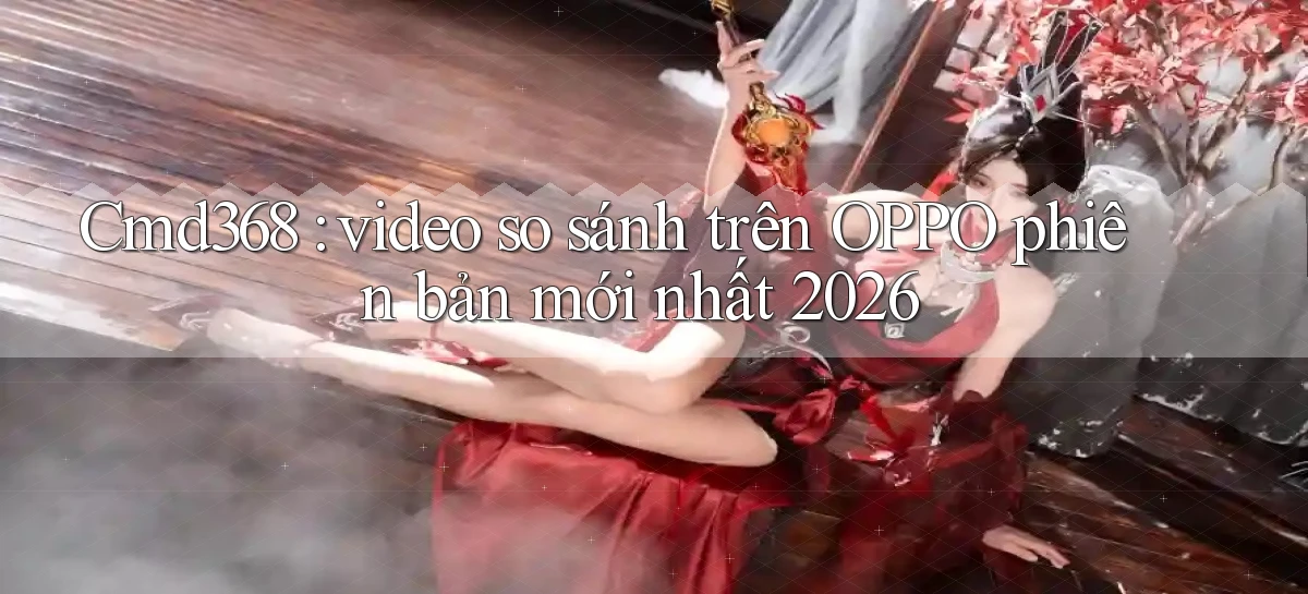Cmd368 video so sánh trên OPPO phiên bản mới nhất 2026