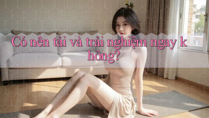 Có nên tải và trải nghiệm ngay không? Có nên tải và trải nghiệm ngay không?
