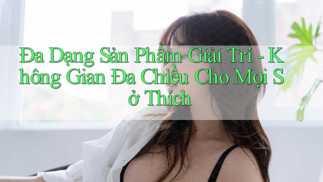 Đa Dạng Sản Phẩm Giải Trí - Không Gian Đa Chiều Cho Mọi Sở Thích Đa Dạng Sản Phẩm Giải Trí - Không Gian Đa Chiều Cho Mọi Sở Thích