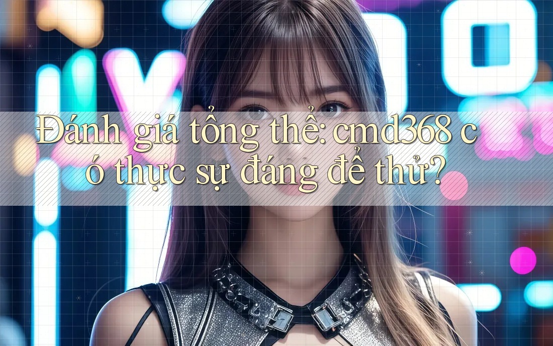 Đánh giá tổng thể: cmd368 có thực sự đáng để thử?