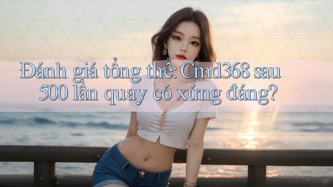 Đánh giá tổng thể: Cmd368 sau 500 lần quay có xứng đáng?