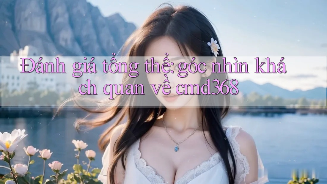 Đánh giá tổng thể: góc nhìn khách quan về cmd368
