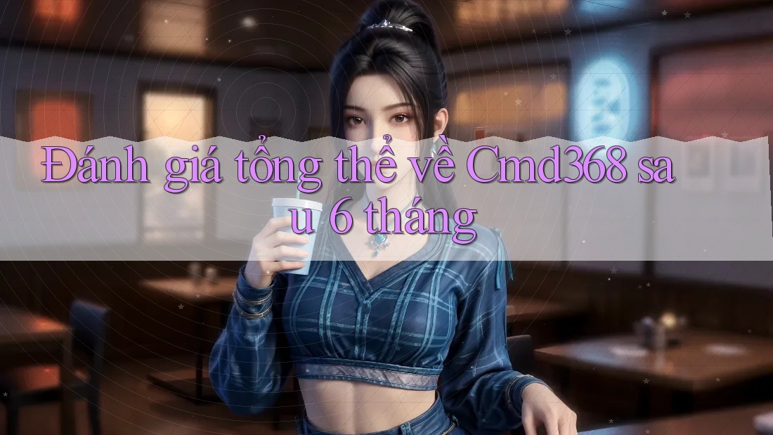 Đánh giá tổng thể về Cmd368 sau 6 tháng Đánh giá tổng thể về Cmd368 sau 6 tháng